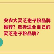 安农大灵芝孢子粉品牌推荐？选择适合自己的灵芝孢子粉品牌？