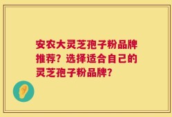 安农大灵芝孢子粉品牌推荐？选择适合自己的灵芝孢子粉品牌？