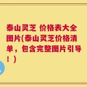 泰山灵芝 价格表大全图片(泰山灵芝价格清单，包含完整图片引导！)