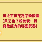 灵之王灵芝孢子粉胶囊(灵芝孢子粉胶囊：提高免疫力的秘密武器)