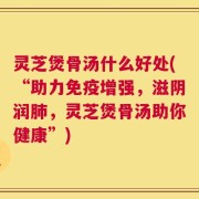灵芝煲骨汤什么好处(“助力免疫增强，滋阴润肺，灵芝煲骨汤助你健康”)