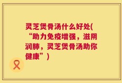 灵芝煲骨汤什么好处(“助力免疫增强，滋阴润肺，灵芝煲骨汤助你健康”)