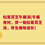 松茸灵芝牛展汤(牛展用材，煲一锅松茸灵芝汤，养生美味滋补)