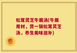 松茸灵芝牛展汤(牛展用材，煲一锅松茸灵芝汤，养生美味滋补)