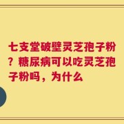 七支堂破壁灵芝孢子粉？糖尿病可以吃灵芝孢子粉吗，为什么