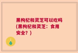 黑枸杞和灵芝可以吃吗(黑枸杞和灵芝：食用安全？)
