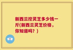 新西兰挖灵芝多少钱一斤(新西兰灵芝价格，你知道吗？)