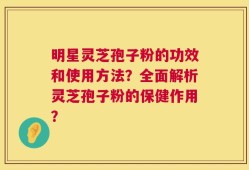 明星灵芝孢子粉的功效和使用方法？全面解析灵芝孢子粉的保健作用？
