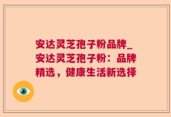 安达灵芝孢子粉品牌_安达灵芝孢子粉：品牌精选，健康生活新选择