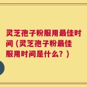 灵芝孢子粉服用最佳时间 (灵芝孢子粉最佳服用时间是什么？)