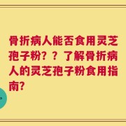 骨折病人能否食用灵芝孢子粉？？了解骨折病人的灵芝孢子粉食用指南？