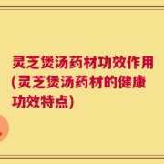 灵芝煲汤药材功效作用(灵芝煲汤药材的健康功效特点)