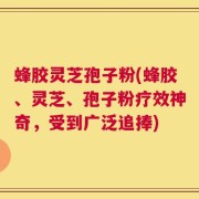 蜂胶灵芝孢子粉(蜂胶、灵芝、孢子粉疗效神奇，受到广泛追捧)
