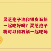 灵芝孢子油和铁皮石斛一起吃好吗？灵芝孢子粉可以和石斛一起吃吗