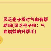 灵芝孢子粉对气血有帮助吗(灵芝孢子粉：气血增益的好帮手)