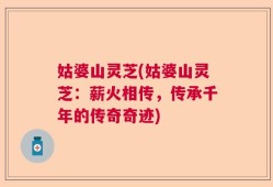 姑婆山灵芝(姑婆山灵芝：薪火相传，传承千年的传奇奇迹)