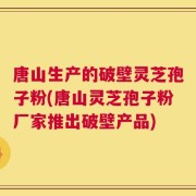 唐山生产的破壁灵芝孢子粉(唐山灵芝孢子粉厂家推出破壁产品)
