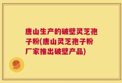 唐山生产的破壁灵芝孢子粉(唐山灵芝孢子粉厂家推出破壁产品)