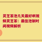 灵芝茶泡几天最好啊视频灵芝茶：最佳泡制时间视频解析