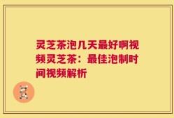 灵芝茶泡几天最好啊视频灵芝茶：最佳泡制时间视频解析