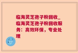 临海灵芝孢子粉回收_临海灵芝孢子粉回收服务：高效环保，专业处理