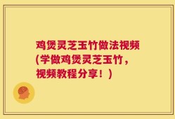 鸡煲灵芝玉竹做法视频(学做鸡煲灵芝玉竹，视频教程分享！)