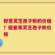 卸意灵芝孢子粉的价格？纽崔莱灵芝孢子粉价格
