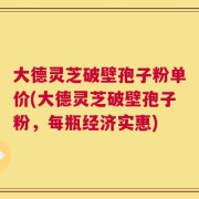 大德灵芝破壁孢子粉单价(大德灵芝破壁孢子粉，每瓶经济实惠)