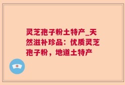 灵芝孢子粉土特产_天然滋补珍品：优质灵芝孢子粉，地道土特产