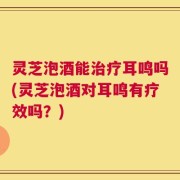 灵芝泡酒能治疗耳鸣吗(灵芝泡酒对耳鸣有疗效吗？)