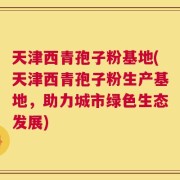 天津西青孢子粉基地(天津西青孢子粉生产基地，助力城市绿色生态发展)