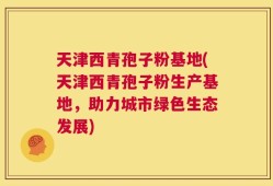 天津西青孢子粉基地(天津西青孢子粉生产基地，助力城市绿色生态发展)