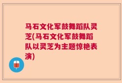 马石文化军鼓舞蹈队灵芝(马石文化军鼓舞蹈队以灵芝为主题惊艳表演)