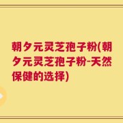 朝夕元灵芝孢子粉(朝夕元灵芝孢子粉-天然保健的选择)