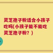 灵芝孢子粉适合小孩子吃吗(小孩子能不能吃灵芝孢子粉？)