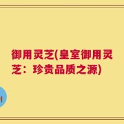 御用灵芝(皇室御用灵芝：珍贵品质之源)