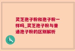 灵芝孢子粉和孢子粉一样吗_灵芝孢子粉与普通孢子粉的区别解析