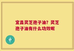 宜昌灵芝孢子油？灵芝孢子油有什么功效呢