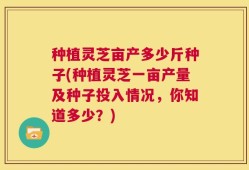 种植灵芝亩产多少斤种子(种植灵芝一亩产量及种子投入情况，你知道多少？)