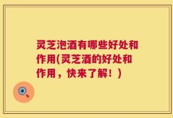 灵芝泡酒有哪些好处和作用(灵芝酒的好处和作用，快来了解！)