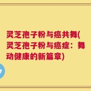 灵芝孢子粉与癌共舞(灵芝孢子粉与癌症：舞动健康的新篇章)
