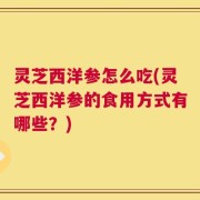 灵芝西洋参怎么吃(灵芝西洋参的食用方式有哪些？)