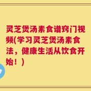 灵芝煲汤素食谱窍门视频(学习灵芝煲汤素食法，健康生活从饮食开始！)