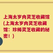 上海太岁肉灵芝收藏馆(上海太岁肉灵芝收藏馆：珍稀灵芝收藏的秘密！)