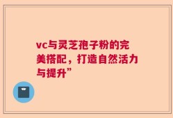 vc与灵芝孢子粉的完美搭配，打造自然活力与提升”