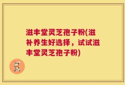 滋丰堂灵芝孢子粉(滋补养生好选择，试试滋丰堂灵芝孢子粉)