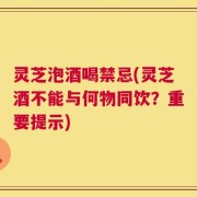 灵芝泡酒喝禁忌(灵芝酒不能与何物同饮？重要提示)
