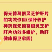 保元德葛根灵芝护肝片的功效作用(保肝养护神药保元德葛根灵芝护肝片功效多维护，助肝健康保卫家园)