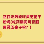 正在吃药能吃灵芝孢子粉吗(吃药期间可否服用灵芝孢子粉？)