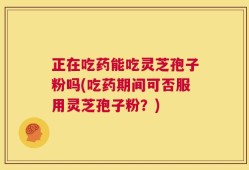 正在吃药能吃灵芝孢子粉吗(吃药期间可否服用灵芝孢子粉？)